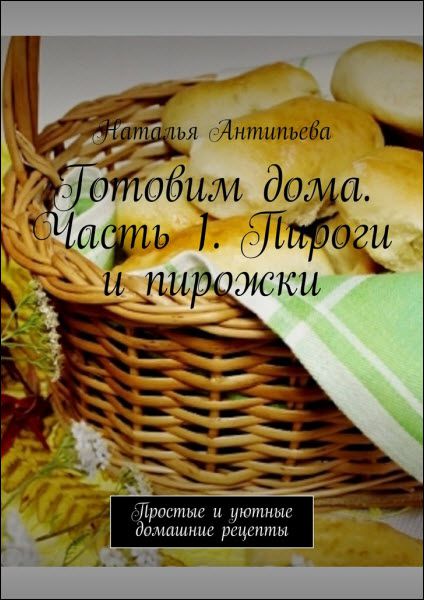 Наталья Антипьева. Готовим дома. Часть 1. Пироги и пирожки. Простые и уютные домашние рецепты