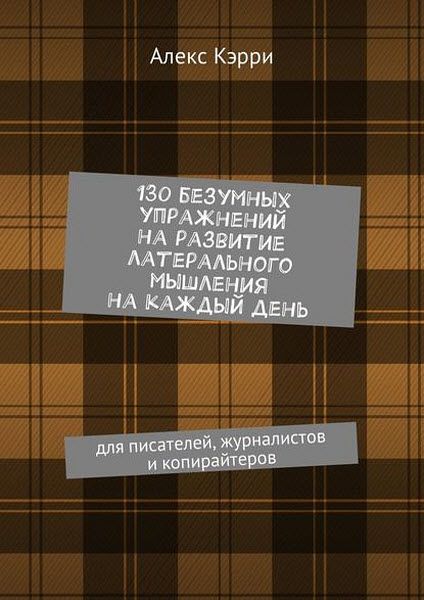 Алекс Кэрри. 130 безумных упражнений на развитие латерального мышления на каждый день. Для писателей, журналистов и копирайтеров