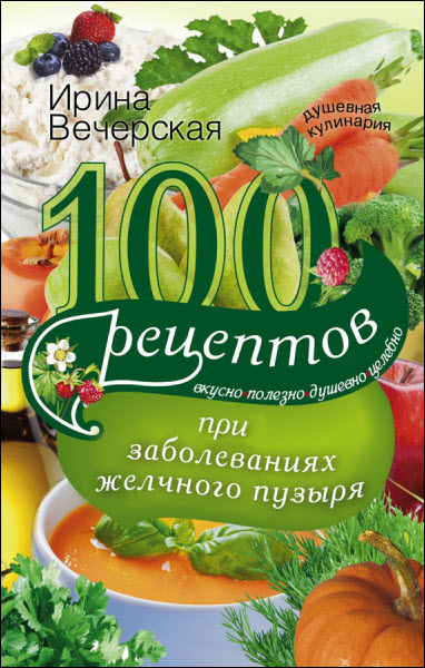 Ирина Вечерская. 100 рецептов при заболеваниях желчного пузыря. Вкусно, полезно, душевно, целебно