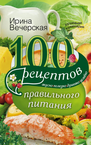 Ирина Вечерская. 100 рецептов правильного питания. Вкусно, полезно, душевно, целебно